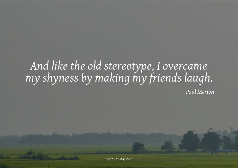 And like the old stereotype, I overcame my shyness by m