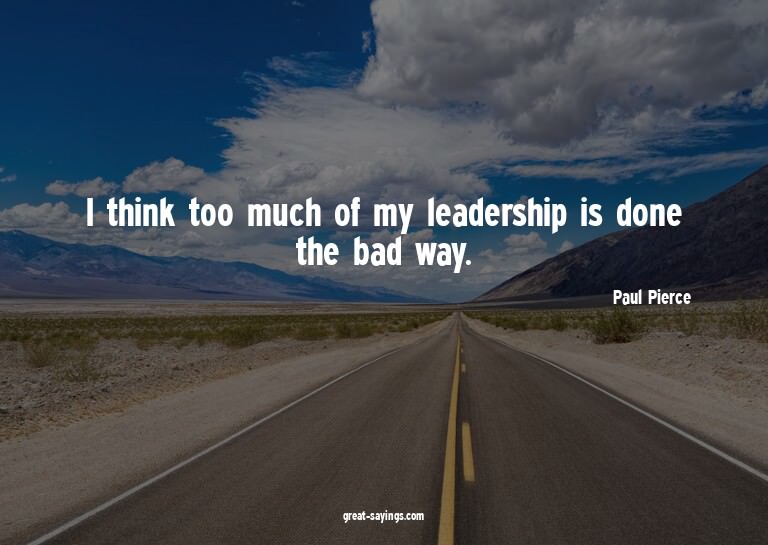 I think too much of my leadership is done the bad way.

