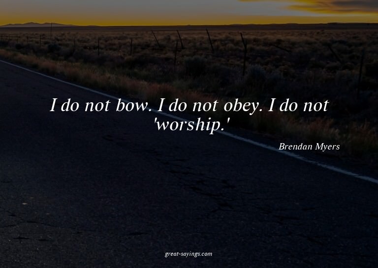 I do not bow. I do not obey. I do not 'worship.'

