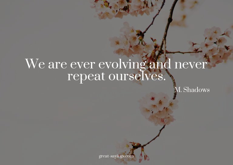 We are ever evolving and never repeat ourselves.

