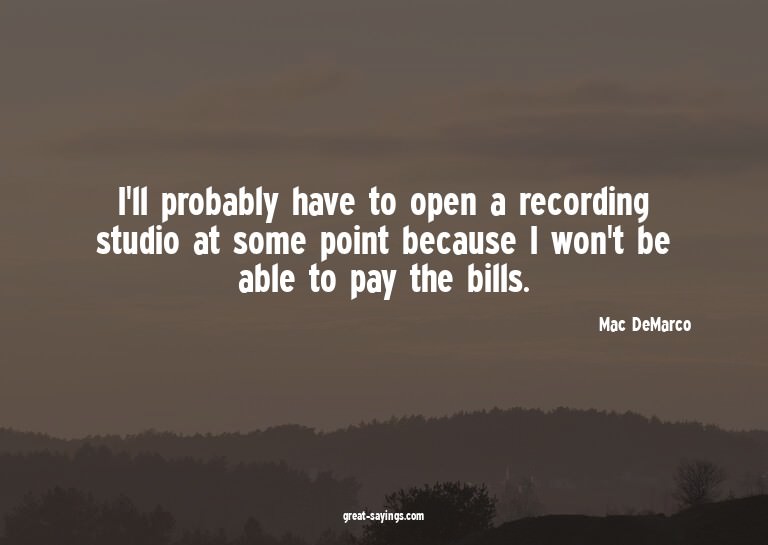 I'll probably have to open a recording studio at some p