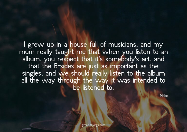 I grew up in a house full of musicians, and my mum real