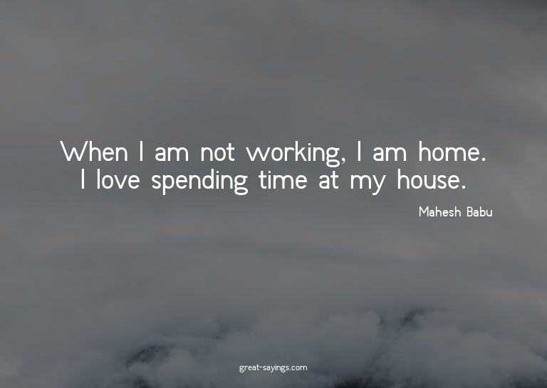 When I am not working, I am home. I love spending time