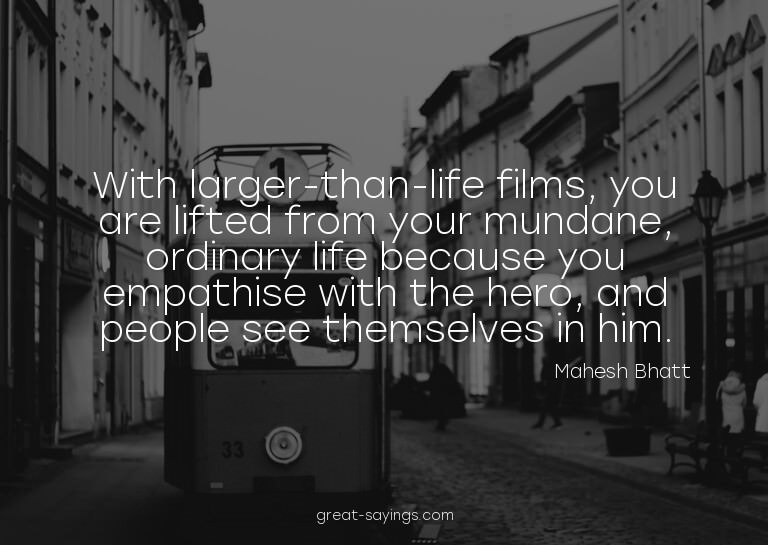 With larger-than-life films, you are lifted from your m