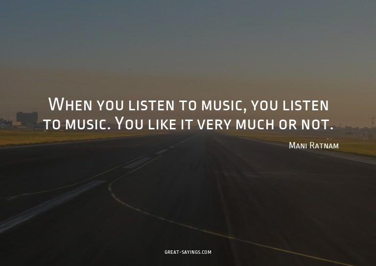 When you listen to music, you listen to music. You like