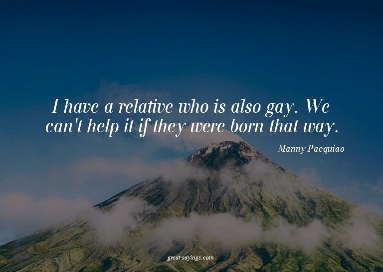 I have a relative who is also gay. We can't help it if