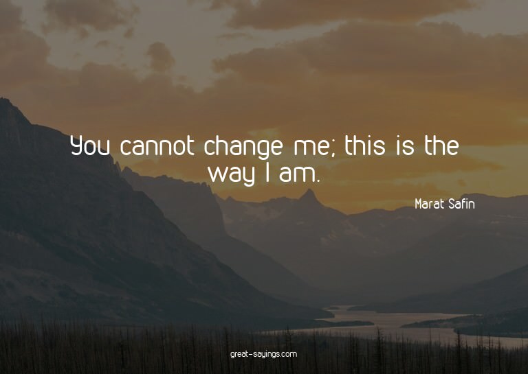 You cannot change me; this is the way I am.

