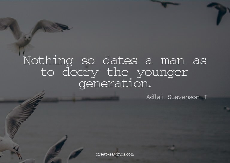 Nothing so dates a man as to decry the younger generati