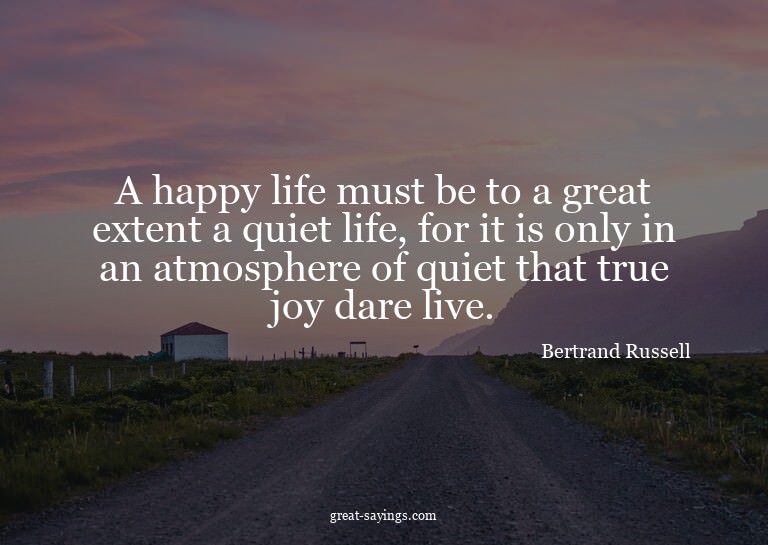 A happy life must be to a great extent a quiet life, fo