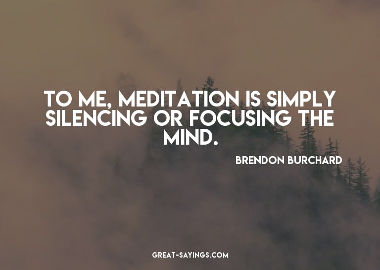 To me, meditation is simply silencing or focusing the m