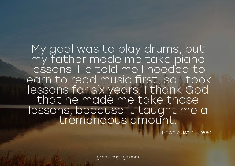 My goal was to play drums, but my father made me take p