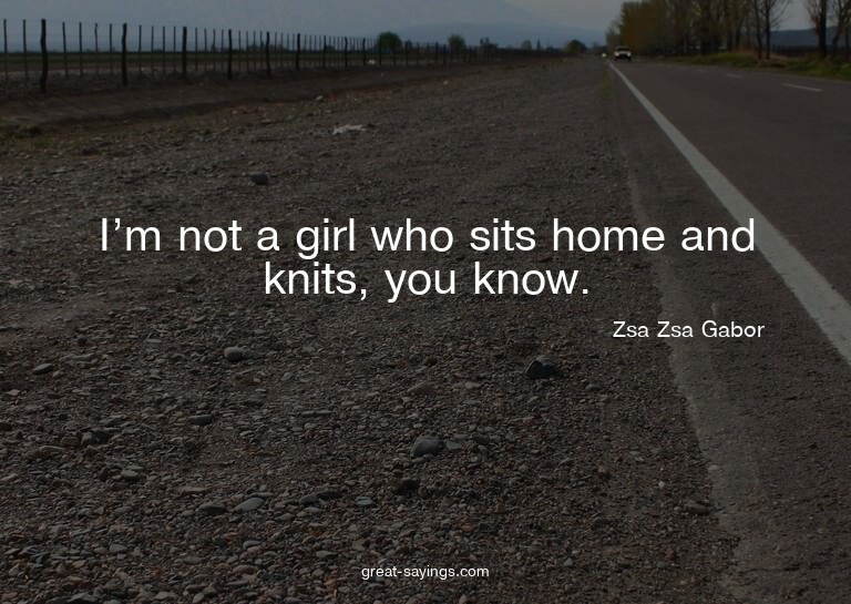 I'm not a girl who sits home and knits, you know.

