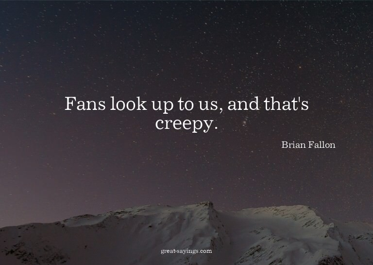 Fans look up to us, and that's creepy.

