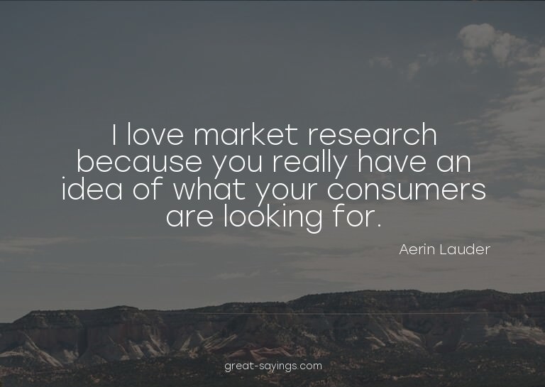 I love market research because you really have an idea