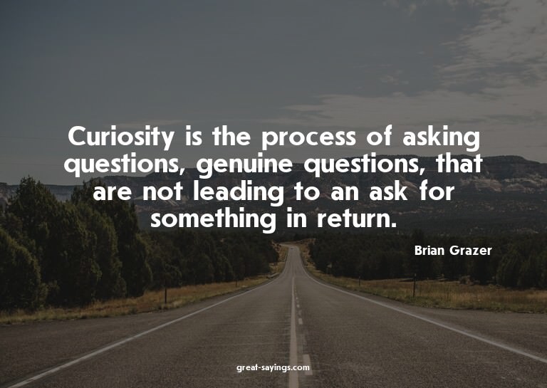 Curiosity is the process of asking questions, genuine q