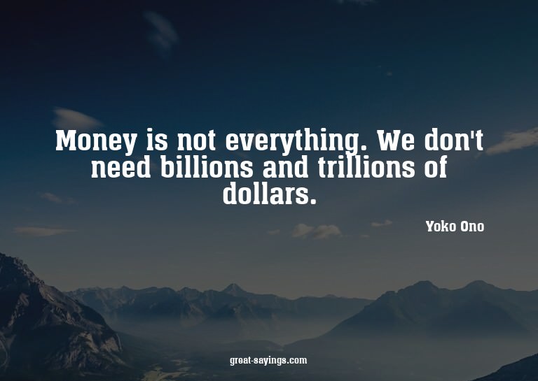 Money is not everything. We don't need billions and tri