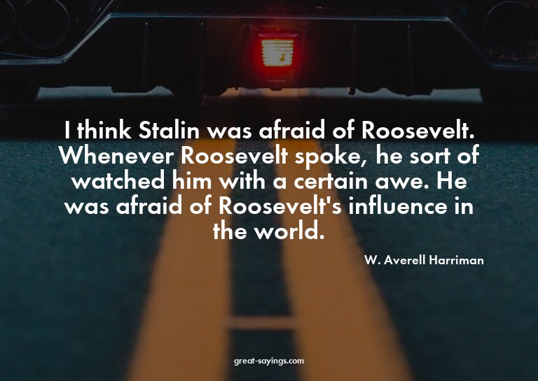 I think Stalin was afraid of Roosevelt. Whenever Roosev