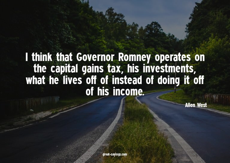 I think that Governor Romney operates on the capital ga