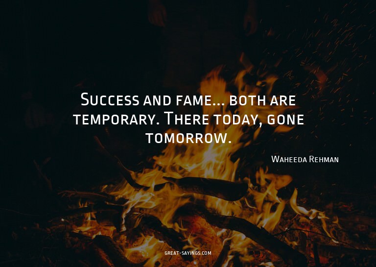 Success and fame... both are temporary. There today, go
