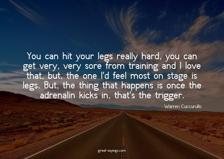 You can hit your legs really hard, you can get very, ve