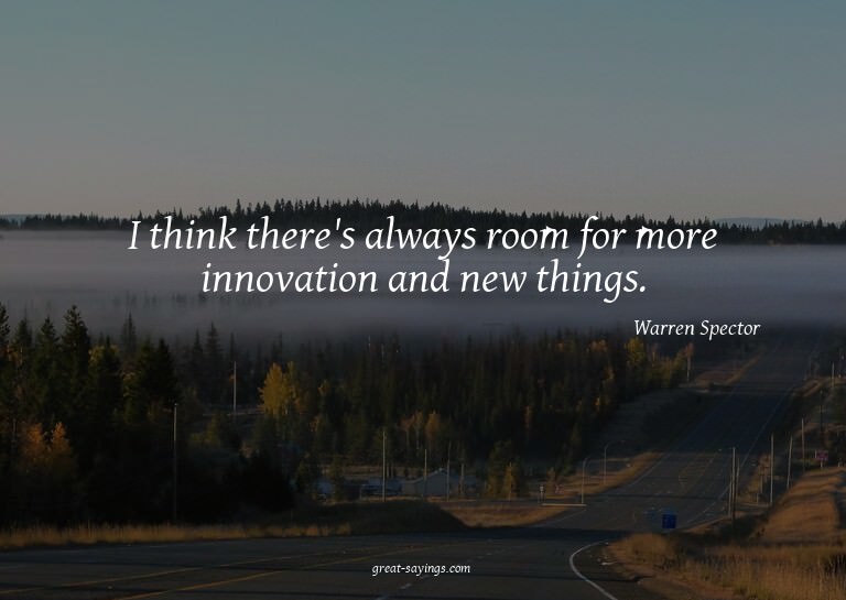I think there's always room for more innovation and new