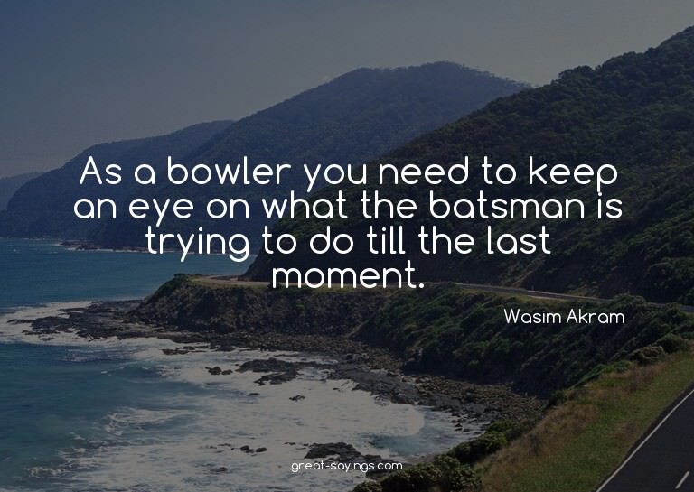As a bowler you need to keep an eye on what the batsman