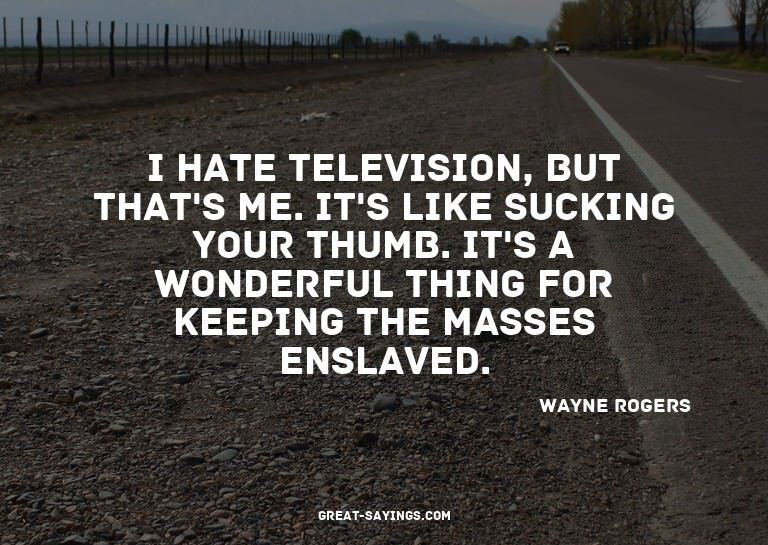 I hate television, but that's me. It's like sucking you