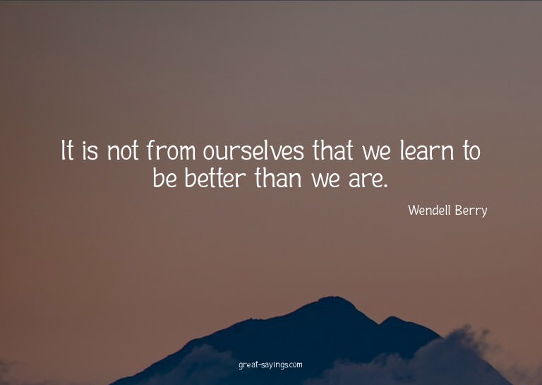 It is not from ourselves that we learn to be better tha