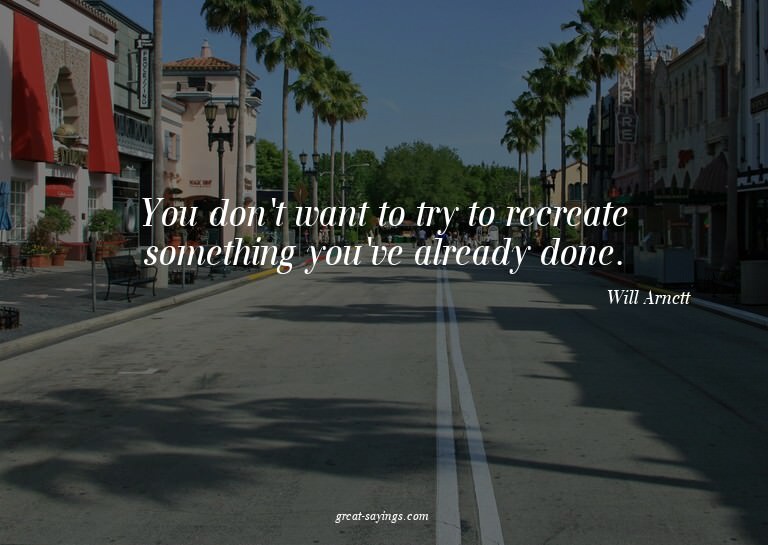 You don't want to try to recreate something you've alre