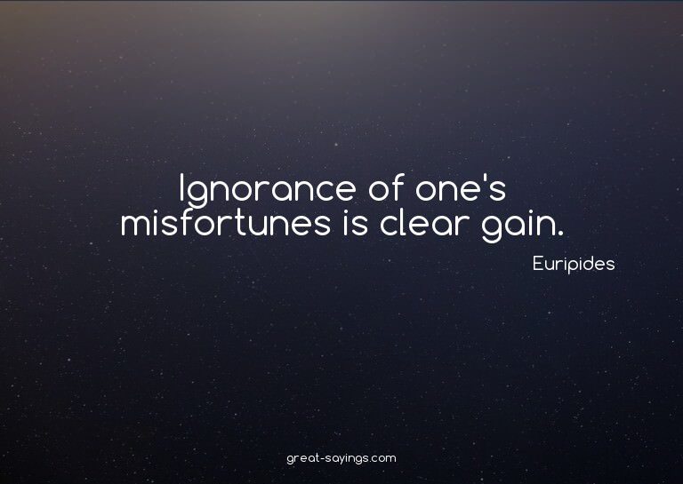 Ignorance of one's misfortunes is clear gain.

