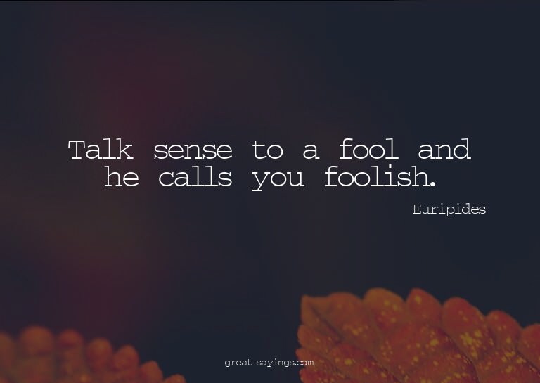 Talk sense to a fool and he calls you foolish.

