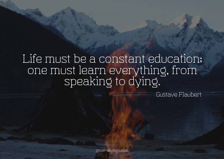Life must be a constant education; one must learn every