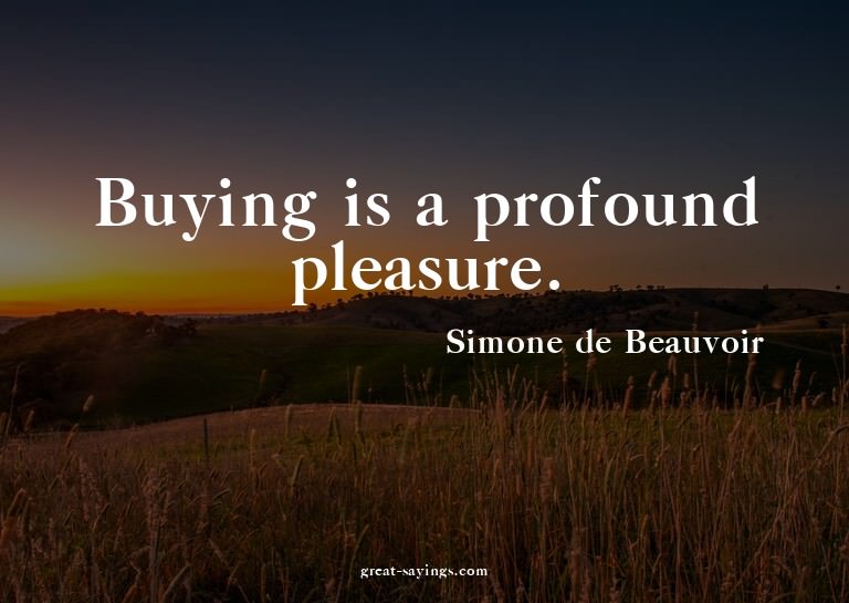 Buying is a profound pleasure.

