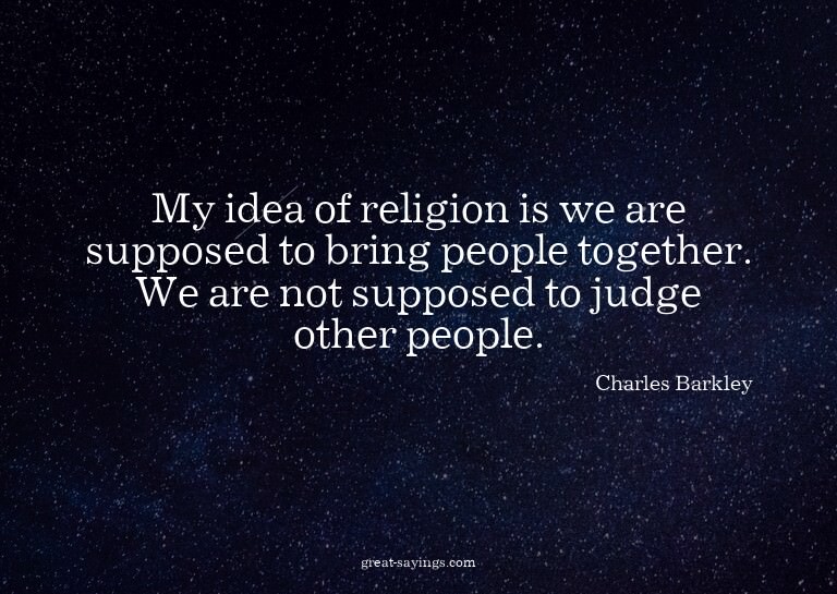 My idea of religion is we are supposed to bring people