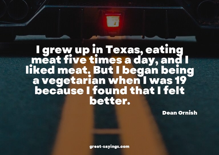 I grew up in Texas, eating meat five times a day, and I