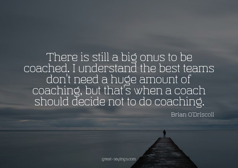 There is still a big onus to be coached. I understand t