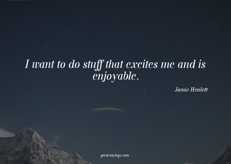 I want to do stuff that excites me and is enjoyable.


