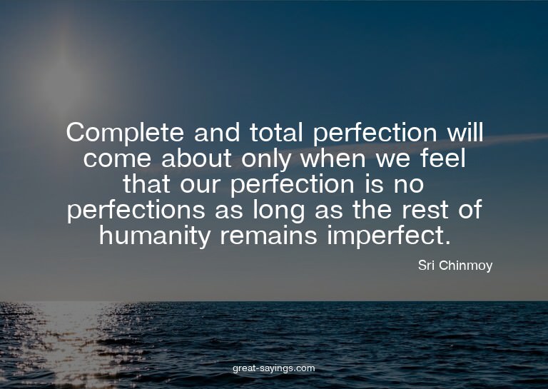Complete and total perfection will come about only when