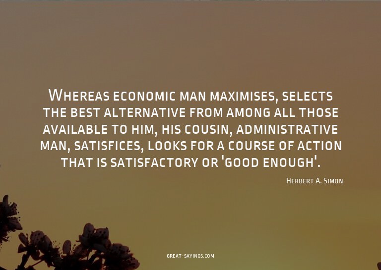 Whereas economic man maximises, selects the best altern