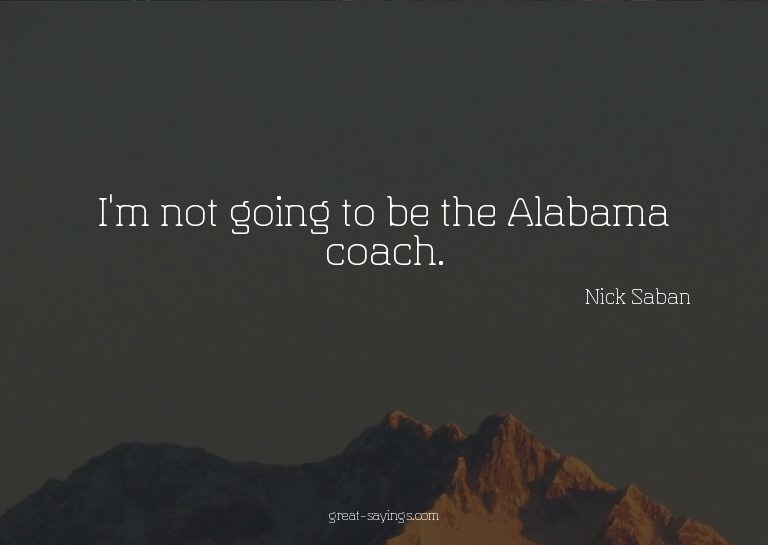 I'm not going to be the Alabama coach.

