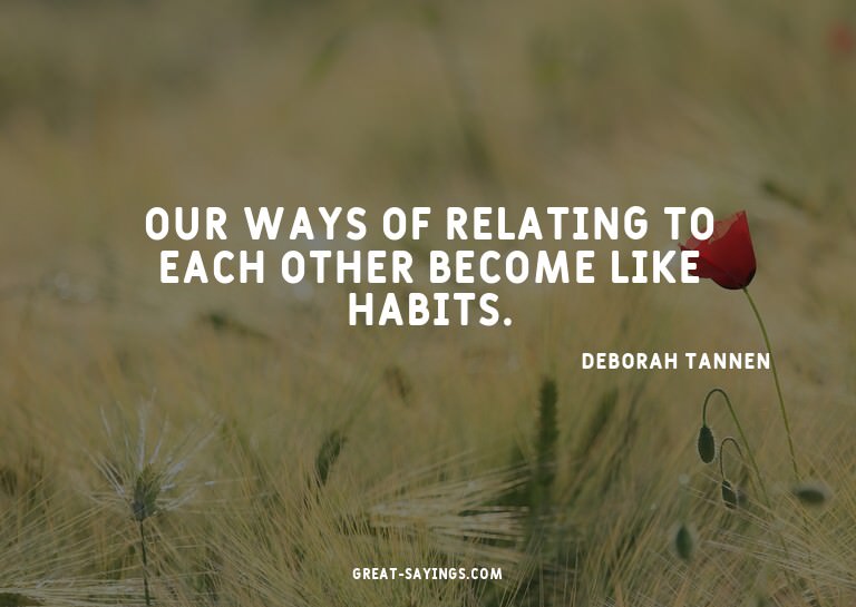 Our ways of relating to each other become like habits.

