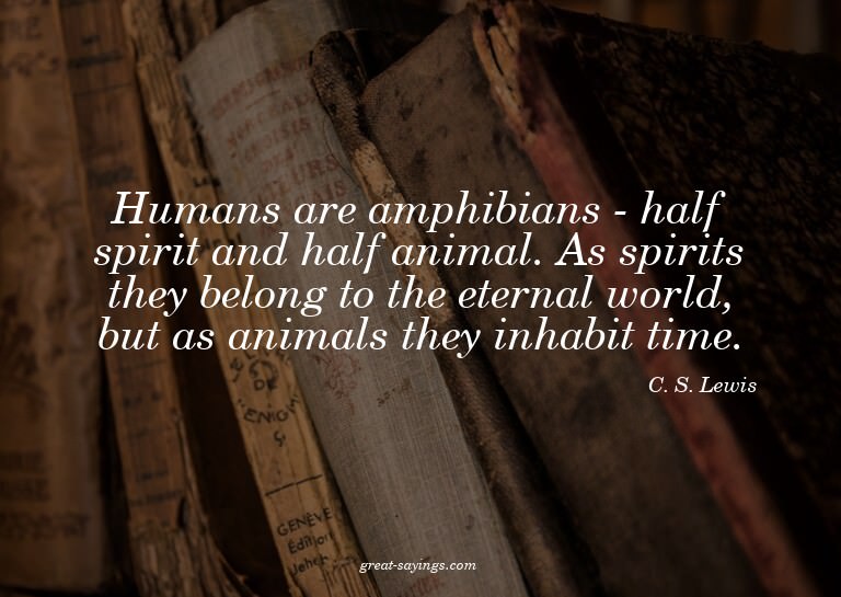 Humans are amphibians - half spirit and half animal. As