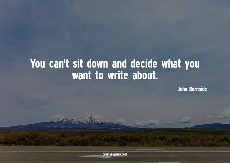 You can't sit down and decide what you want to write ab