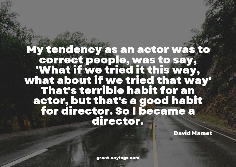 My tendency as an actor was to correct people, was to s