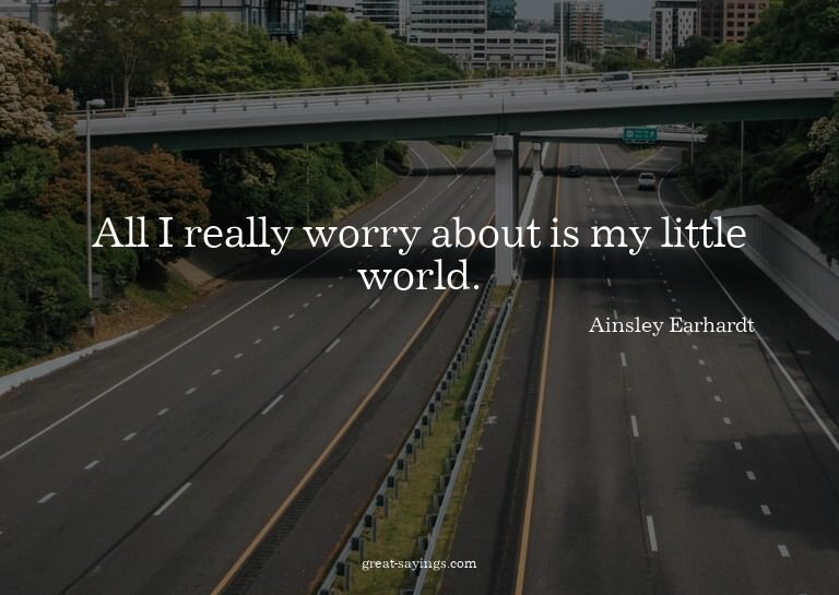 All I really worry about is my little world.

