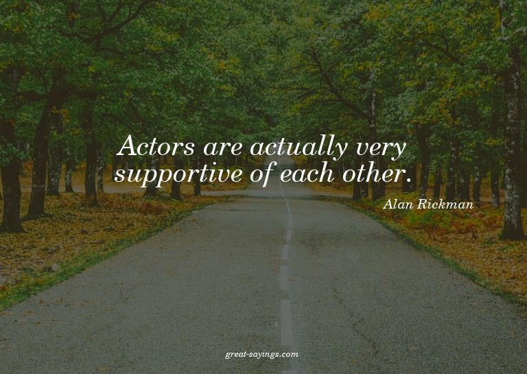 Actors are actually very supportive of each other.

