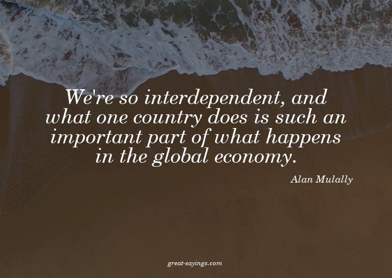 We're so interdependent, and what one country does is s