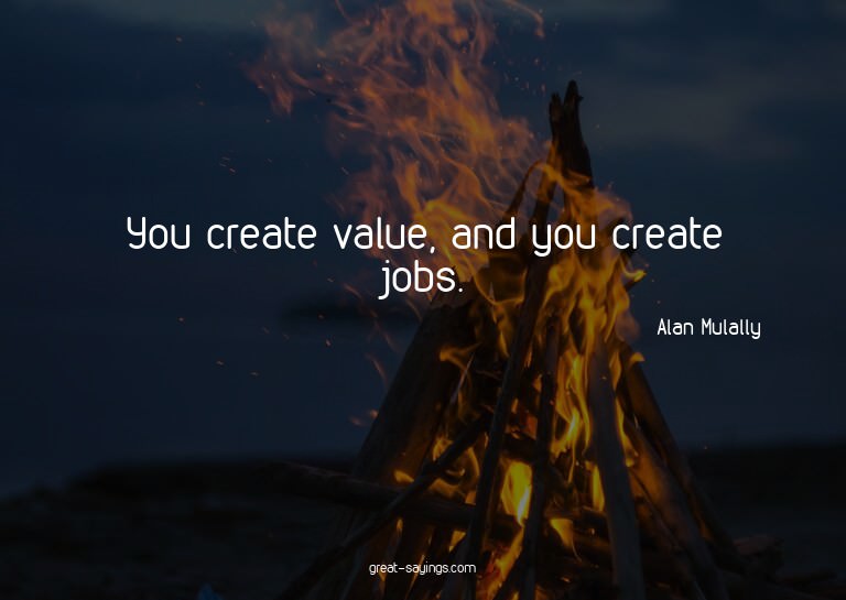 You create value, and you create jobs.

