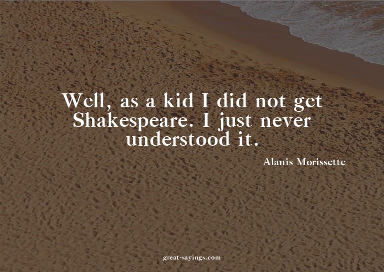 Well, as a kid I did not get Shakespeare. I just never