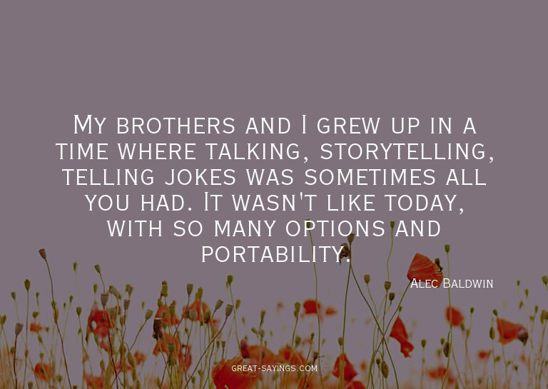 My brothers and I grew up in a time where talking, stor